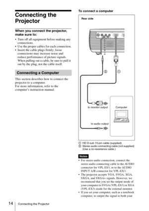 Page 1414Connecting the Projector
Connecting the 
Projector
When you connect the projector, 
make sure to:
 Turn off all equipment before making any 
connections.
 Use the proper cables for each connection.
 Insert the cable plugs firmly; loose 
connections may increase noise and 
reduce performance of picture signals. 
When pulling out a cable, be sure to pull it 
out by the plug, not the cable itself.
This section describes how to connect the 
projector to a computer.
For more information, refer to the...