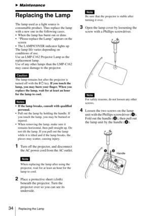 Page 3434Replacing the Lamp
BMaintenance
Replacing the Lamp
The lamp used as a light source is 
consumable product. Thus replace the lamp 
with a new one in the following cases.
 When the lamp has burnt out or dims
  “Please replace the Lamp.” appears on the 
screen
 The LAMP/COVER indicator lights up
The lamp life varies depending on 
conditions of use.  
Use an LMP-C162 Projector Lamp as the 
replacement lamp.
Use of any other lamps than the LMP-C162 
may cause damage to the projector.
The lamp remains hot...