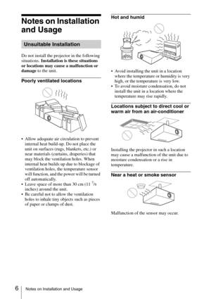 Page 66Notes on Installation and Usage
Notes on Installation 
and Usage
Do not install the projector in the following 
situations. Installation is these situations 
or locations may cause a malfunction or 
damage to the unit.
Poorly ventilated locations
 Allow adequate air circulation to prevent 
internal heat build-up. Do not place the 
unit on surfaces (rugs, blankets, etc.) or 
near materials (curtains, draperies) that 
may block the ventilation holes. When 
internal heat builds up due to blockage of...