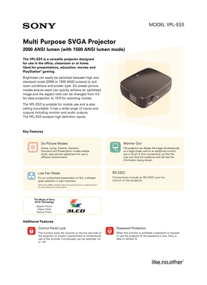 Page 1MODEL VPL
ES3
Multi Purpose SVGA Projector
2000 ANSI lumen (with 1500 ANSI lumen mode) 
The VPLES3 is a versatile projector designed 
for use in the office, classroom or at home. 
Ideal for presentations, education, movies and
PlayStation
®gaming.
Brightness can easily be switched between high and
standard mode (2000 or 1500 ANSI lumens) to suit
room conditions and screen type. Six preset picture
modes ensure users can quickly achieve an optimised
image and the aspect ratio can be changed from 4:3
for...