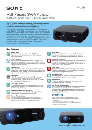 Page 1VPL-ES4
Multi Purpose SVGA Projector
2200 ANSI lumen (with 1500 ANSI lumen mode)
The VPL-ES4 is a versatile projector designed for use in the
office, classroom or at home. Ideal for presentations,
education, movies and PlayStation® gaming.
You can easily switch brightness between high and standard
mode (2200 or 1500 ANSI lumens) to suit room conditions and
screen type. Seven preset picture modes ensure you can get the
best image quickly. Education users will appreciate the password
protection and a high...