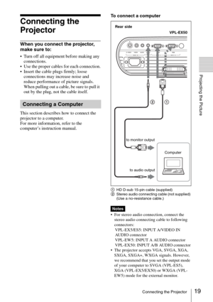 Page 1919Connecting the Projector
Projecting the Picture
Connecting the 
Projector
When you connect the projector, 
make sure to:
 Turn off all equipment before making any 
connections.
 Use the proper cables for each connection.
 Insert the cable plugs firmly; loose 
connections may increase noise and 
reduce performance of picture signals. 
When pulling out a cable, be sure to pull it 
out by the plug, not the cable itself.
This section describes how to connect the 
projector to a computer.
For more...