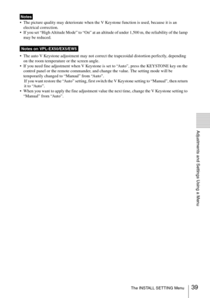Page 3939The INSTALL SETTING Menu
Adjustments and Settings Using a Menu
 The picture quality may deteriorate when the V Keystone function is used, because it is an 
electrical correction.
 If you set “High Altitude Mode” to “On” at an altitude of under 1,500 m, the reliability of the lamp 
may be reduced.
 The auto V Keystone adjustment may not correct the trapezoidal distortion perfectly, depending 
on the room temperature or the screen angle.
 If you need fine adjustment when V Keystone is set to “Auto”,...