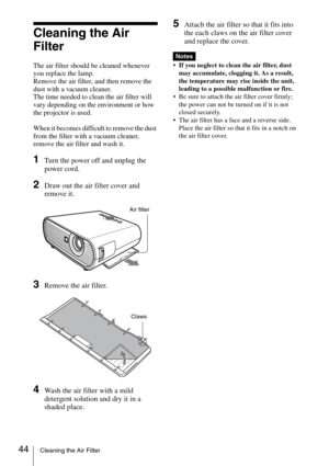Page 4444Cleaning the Air Filter
Cleaning the Air 
Filter
The air filter should be cleaned whenever 
you replace the lamp.
Remove the air filter, and then remove the 
dust with a vacuum cleaner.
The time needed to clean the air filter will 
vary depending on the environment or how 
the projector is used.
When it becomes difficult to remove the dust 
from the filter with a vacuum cleaner, 
remove the air filter and wash it.
1Turn the power off and unplug the 
power cord. 
2Draw out the air filter cover and...