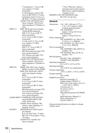 Page 5050SpecificationsY (luminance): 1 Vp-p ±2 dB 
sync negative (75 ohms 
terminated)
C (chrominance): burst 0.286 
Vp-p ±2 dB (NTSC) (75 ohms 
terminated), burst 0.3 Vp-p ±2 
dB (PAL) (75 ohms terminated)
AUDIO (VPL-EW5/EX50 only): 
Stereo minijack, 500 mVrms, 
input impedance 47 Kilohms or 
more
INPUT A RGB: HD D-sub15-pin (female) 
Analog RGB/component:
R/R-Y: 0.7 Vp-p ±2 dB (75 
ohms terminated)
G: 0.7 Vp-p ±2 dB (75 ohms 
terminated)
G with sync/Y: 1 Vp-p ±2 dB 
sync negative (75 ohms 
terminated)
B/B-Y:...