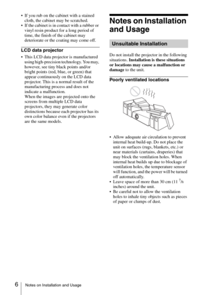 Page 66Notes on Installation and Usage
 If you rub on the cabinet with a stained 
cloth, the cabinet may be scratched.
 If the cabinet is in contact with a rubber or 
vinyl resin product for a long period of 
time, the finish of the cabinet may 
deteriorate or the coating may come off.
LCD data projector
 This LCD data projector is manufactured 
using high-precision technology. You may, 
however, see tiny black points and/or 
bright points (red, blue, or green) that 
appear continuously on the LCD data...