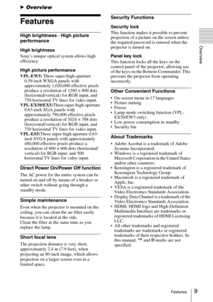 Page 99Features
Overview
BOverview
Features
High brightness · High picture 
performance
High brightness
Sony’s unique optical system allows high 
efficiency.
High picture performance
VPL-EW5: Three super-high-aperture 
0.59-inch WXGA panels with 
approximately 1,020,000 effective pixels 
produce a resolution of 1280 × 800 dots 
(horizontal/vertical) for RGB input, and 
750 horizontal TV lines for video input.
VPL-EX50/EX5:Three super-high-aperture 
0.63-inch XGA panels with 
approximately 790,000 effective...