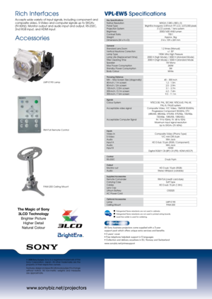 Page 2www.sonybiz.net/projectors
VPL-EW5 Specifications 
© 2008 Sony Europe. Sony is a registered trademark of the 
Sony  Corporation,  Japan.  All  other  trademarks  are  the 
property of their respective owners.
Features, design and specifications are subject to change 
without  notice.  All  non-metric  weights  and  measures  
are approximate.
Rich Interfaces
Accepts wide variety of input signals, including component and 
composite video, S-Video and computer signals up to SXGA+ 
(fV:60Hz). Monitor output...