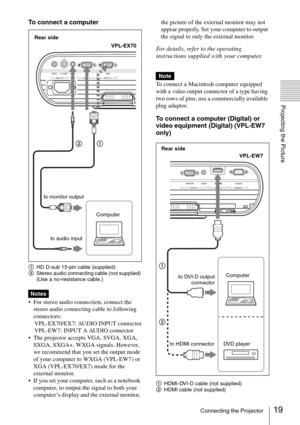 Page 1919Connecting the Projector
Projecting the Picture
To connect a computer
1HD D-sub 15-pin cable (supplied)
2Stereo audio connecting cable (not supplied) 
(Use a no-resistance cable.)
 For stereo audio connection, connect the 
stereo audio connecting cable to following 
connectors:
VPL-EX70/EX7: AUDIO INPUT connector
VPL-EW7: INPUT A AUDIO connector
 The projector accepts VGA, SVGA, XGA, 
SXGA, SXGA+, WXGA signals. However, 
we recommend that you set the output mode 
of your computer to WXGA (VPL-EW7) or...