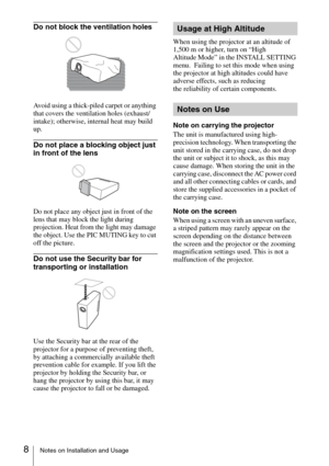 Page 88Notes on Installation and Usage
Do not block the ventilation holes
Avoid using a thick-piled carpet or anything 
that covers the ventilation holes (exhaust/
intake); otherwise, internal heat may build 
up.
Do not place a blocking object just 
in front of the lens
Do not place any object just in front of the 
lens that may block the light during 
projection. Heat from the light may damage 
the object. Use the PIC MUTING key to cut 
off the picture.
Do not use the Security bar for 
transporting or...