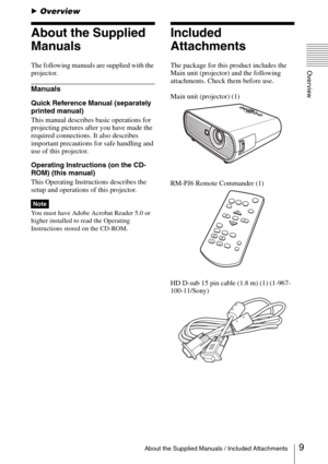 Page 99About the Supplied Manuals / Included Attachments
Overview
BOverview
About the Supplied 
Manuals
The following manuals are supplied with the 
projector.
Manuals
Quick Reference Manual (separately 
printed manual)
This manual describes basic operations for 
projecting pictures after you have made the 
required connections. It also describes 
important precautions for safe handling and 
use of this projector.
Operating Instructions (on the CD-
ROM) (this manual)
This Operating Instructions describes the...