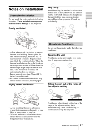 Page 77 GBNotes on Installation
Overview
Notes on Installation
Do not install the projector in the following 
situations. These installations may cause 
malfunction or damage to the projector.
Poorly ventilated
 Allow adequate air circulation to prevent 
internal heat build-up. Do not place the 
unit on surfaces (rugs, blankets, etc.) or 
near materials (curtains, draperies) that 
may block the ventilation holes. When the 
internal heat builds up due to the block-up, 
the temperature sensor will function with...