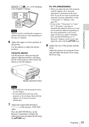 Page 2323Projecting
Projecting the Picture
, etc.), or by changing 
your computer’s settings.
The key used for switching the computer to 
output to the projector varies depending on 
the type of computer.
6Adjust the upper or lower position of 
the picture.
Use the adjuster to adjust the picture 
position. 
Using the adjuster
Lift the projector while pressing the 
adjuster adjustment button, and adjust 
the tilt of the projector, then release the 
button to lock the adjuster.
 Be careful not to let the...