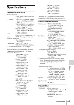 Page 4949Specifications
Others
Specifications
Optical characteristics
Projection system
3 LCD panels, 1 lens, projection 
system
LCD  panel VPL-ES5: 0.63-inch SVGA panel, 
about 1,440,000 pixels (800 × 
600 × 3)
VPL-EX50/EX5: 0.63-inch XGA 
panel, about 2,360,000 pixels 
(1024 × 768 × 3)
VPL-EW5: 0.59-inchvWXGA 
panel, about 3,070,000 pixels 
(1280 × 800 × 3)
Lens 1.2 times zoom lens
f 18.53 to 22.18 mm/F1.65 to 1.93
Lamp 190 W Ultra high pressure lamp
Projected picture size
40 to 300 inches (measured...