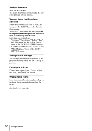 Page 3030Using a MENU
To clear the menu
Press the MENU key. 
The menu disappears automatically if a key 
is not pressed for one minute.
To reset items that have been 
adjusted
Select the item that you want to reset, and 
then press the RESET key on the Remote 
Commander. 
“Complete!” appears on the screen and the 
setting of the item that you have selected is 
reset to its factory preset value.
Items that can be reset are: 
 “Contrast,” “Brightness,” “Color,” “Hue” 
and “Sharpness” on the “Adjust Picture...”...