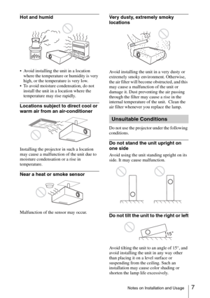 Page 77Notes on Installation and Usage
Hot and humid
 Avoid installing the unit in a location 
where the temperature or humidity is very 
high, or the temperature is very low.
 To avoid moisture condensation, do not 
install the unit in a location where the 
temperature may rise rapidly.
Locations subject to direct cool or 
warm air from an air-conditioner
Installing the projector in such a location 
may cause a malfunction of the unit due to 
moisture condensation or a rise in 
temperature.
Near a heat or...