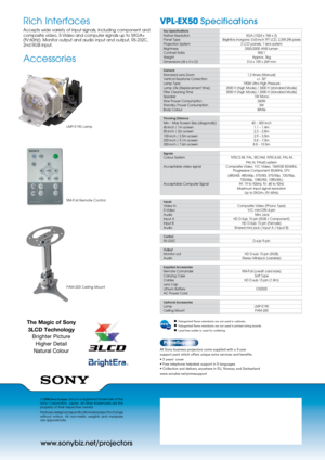 Page 2www.sonybiz.net/projectors
VPL-EX50 Specifications 
© 2008 Sony Europe. Sony is a registered trademark of the 
Sony  Corporation,  Japan.  All  other  trademarks  are  the 
property of their respective owners.
Features, design and specifications are subject to change 
without  notice.  All  non-metric  weights  and  measures  
are approximate.
Rich Interfaces
Accepts wide variety of input signals, including component and 
composite video, S-Video and computer signals up to SXGA+ 
(fV:60Hz). Monitor...