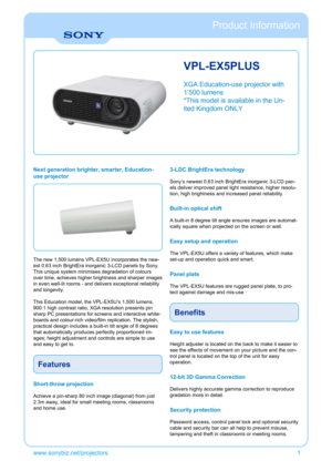 Page 1VPL-EX5PLUS
XGA Education-use projector with
1’500 lumens
*This model is available in the Un-
ited Kingdom ONLY
Next generation brighter, smarter, Education-
use projector
The new 1,500 lumens VPL-EX5U incorporates the new-
est 0.63 inch BrightEra inorganic 3-LCD panels by Sony.
This unique system minimises degradation of colours
over time, achieves higher brightness and sharper images
in even well-lit rooms - and delivers exceptional reliability
and longevity.
This Education model, the VPL-EX5U’s 1,500...