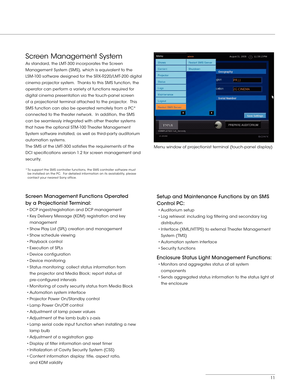 Page 1111
Screen Management System 
As standard, the LMT-300 incorporates the Screen 
Management System (SMS), which is equivalent to the 
LSM -100 software designed for the SRX- R220/LMT-200 digital 
cinema projector system.  Thanks to this SMS function, the 
operator can perform a variety of functions required for 
digital cinema presentation via the touch-panel screen 
of a projectionist terminal attached to the projector.  This 
SMS function can also be operated remotely from a PC* 
connected to the theater...