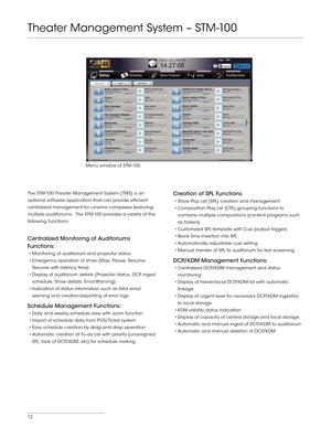 Page 1212
The STM -100 Theater Management System (TMS) is an 
optional software application that can provide efficient 
centralized management for cinema complexes featuring 
multiple auditoriums.  The STM -100 provides a variety of the 
following functions:
Centralized Monitoring of Auditoriums 
Functions:
•	Monitoring	of	auditorium	 and	projector	 status
•	Emergency	 operation	of	show	 (Stop,	 Pause,	 Resume,	
Resume with latency time)
•	Display	 of	auditorium	 details	(Projector	 status,	DCP	ingest...