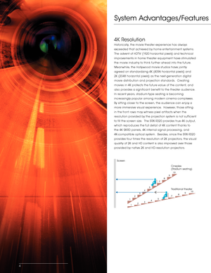 Page 4System Advantages/Features
4K Resolution
Historically, the movie theater experience has always 
exceeded that achieved by home entertainment systems.  
The advent of HDTV (1920 horizontal pixels) and technical 
improvements in home theater equipment have stimulated 
the movie industry to think further ahead into the future.  
Meanwhile, the Hollywood movie studios have jointly 
agreed on standardizing 4K (4096 horizontal pixels) and 
2K (2048 horizontal pixels) as the next- generation digital 
movie...