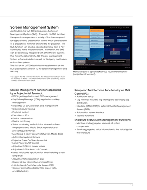 Page 1111
Screen Management System 
As standard, the LMT-300 incorporates the Screen 
Management System (SMS).  Thanks to this SMS function, 
the operator can perform a variety of functions required 
for digital cinema presentation via the touch-panel screen 
of a projectionist terminal attached to the projector.  This 
SMS function can also be operated remotely from a PC* 
connected to the theater network.  In addition, the SMS 
can be seamlessly integrated with other theater systems 
that have the optional...