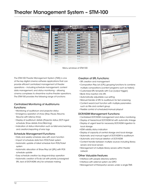 Page 1212
The STM -100 Theater Management System (TMS) is one 
of the key digital cinema software applications that can 
provide efficient centralized management of theater 
operations – including schedule management, content 
data management, and status monitoring – allowing 
cinema complexes to streamline routine theater operations.  
The STM -100 provides the following range of functions:
Centralized Monitoring of Auditoriums 
Functions:
•	Monitoring	of	auditorium	 and	projector	 status
•	Emergency...