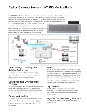 Page 1010
Auditorium B
Auditorium A
Auditorium CFirewall
Theater LAN
TMS Server
with STM-100
TMS Controller
with STM-100
/SMS Controller
with SNS-C software* Center
Storage
Sound Processor
Automation System
SRX-R320P
LMT-300
Light Controller Curtain Controller
Secured Contents 
from Distributors GPIO
USB2.0
Pedestal
UPS
HDD, etc
HDD, etc
AES/EBU 
Digital Audio
* For detailed information on availability of the SMS-C software, please contact your nearest Sony ofce.
DCP
DCP Control
LKRA-003 
Touch Panel 
Monitor...