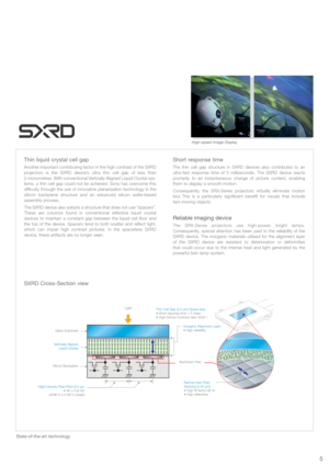 Page 5Short response time
The thin cell gap structure in SXRD devices also contributes to an
ultra-fast response time of 5 milliseconds. The SXRD device reacts
promptly to an instantaneous change of picture content, enabling
them to display a smooth motion.
Consequently, the SRX-Series projectors virtually eliminate motion
blur. This is a particularly significant benefit for visuals that include 
fast-moving objects. 
Reliable imaging device
The SRX-Series projectors use high-power, bright lamps.
Consequently,...