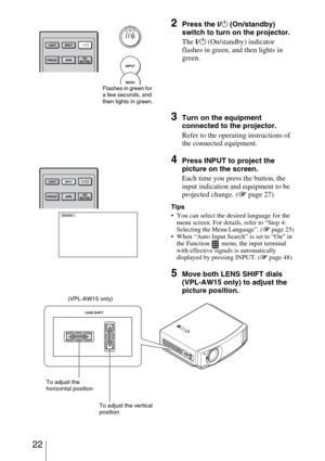 Page 22 22
2Press the ?/1 (On/standby) 
switch to turn on the projector.
The 
?/1 (On/standby) indicator 
flashes in green, and then lights in 
green.
3Turn on the equipment 
connected to the projector.
Refer to the operating instructions of 
the connected equipment.
4Press INPUT to project the 
picture on the screen. 
Each time you press the button, the 
input indication and equipment to be 
projected change. (1 page 27)
Tips
 You can select the desired language for the 
menu screen. For details, refer to...