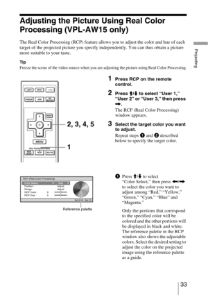 Page 3333 
Projecting
Adjusting the Picture Using Real Color 
Processing (VPL-AW15 only)
The Real Color Processing (RCP) feature allows you to adjust the color and hue of each 
target of the projected picture you specify independently. You can thus obtain a picture 
more suitable to your taste.
Tip
Freeze the scene of the video source when you are adjusting the picture using Real Color Processing.
1Press RCP on the remote 
control.
2Press M/m to select “User 1,” 
“User 2” or “User 3,” then press 
,.
The RCP...