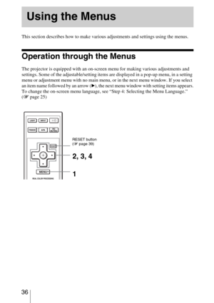 Page 36 36
 
This section describes how to make various adjustments and settings using the menus.
Operation through the Menus
The projector is equipped with an on-screen menu for making various adjustments and 
settings. Some of the adjustable/setting items are displayed in a pop-up menu, in a setting 
menu or adjustment menu with no main menu, or in the next menu window. If you select 
an item name followed by an arrow (
B), the next menu window with setting items appears.
To change the on-screen menu...