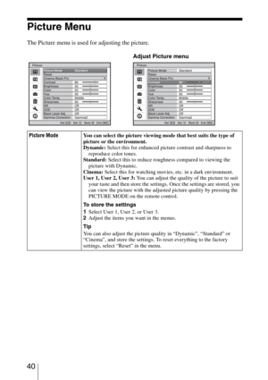 Page 40 40
Picture Menu
The Picture menu is used for adjusting the picture.
Picture ModeYou can select the picture viewing mode that best suits the type of 
picture or the environment.
Dynamic: Select this for enhanced picture contrast and sharpness to 
reproduce color tones.
Standard: Select this to reduce roughness compared to viewing the 
picture with Dynamic.
Cinema: Select this for watching movies, etc. in a dark environment.
User 1, User 2, User 3: You can adjust the quality of the picture to suit 
your...