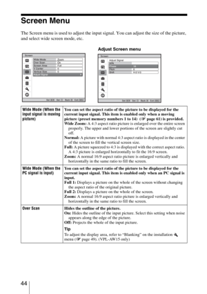 Page 44 44
Screen Menu
The Screen menu is used to adjust the input signal. You can adjust the size of the picture, 
and select wide screen mode, etc.
.
Wide Mode (When the 
input signal is moving 
picture)You can set the aspect ratio of the picture to be displayed for the 
current input signal. This item is enabled only when a moving 
picture (preset memory numbers 1 to 14)  (1 page 61) is provided.
Wide Zoom: A 4:3 aspect ratio picture is enlarged over the entire screen 
properly. The upper and lower portions...