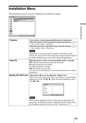 Page 4949 
Using the Menus
Installation Menu
The Installation menu is used for changing the installation settings.
V KeystoneCorrects the vertical trapezoidal distortion of the picture.
When the bottom of the trapezoid is longer than the top ( ): 
Sets a lower value (– direction) 
When the top of the trapezoid is longer than the bottom ( ): 
Sets a higher value (+ direction).
Depending on the picture position adjusted with the lens shift 
feature, the aspect ratio of the picture may change from the original 
or...