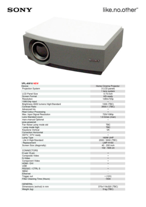 Page 1VPL-AW10  NEW
Device Home Cinema Projector

Projection System 
3 LCD panels

 
1 lens system

LCD Panel Size 
0.73-inch

Screen Format 
HD-ready

Resolution 
1280x720p

1080/24p input 
–

Brightness ANSI lumens High/Standard 
1000 (TBC)

Contrast Ratio 
3500:1 (TBC)

Advanced Iris 
•

Real Colour Processing 
•

Max. Input Signal Resolution 
720i/1080p

Lens Standard zoom 
1.6 times (man)

man=manual Optional 
–

pow=powered 


Fan Noise Lamp mode std 
TBC

 Lamp mode high 
TBC

Keystone Vertical 
VK...