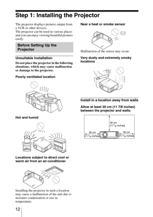 Page 12 12
Step 1: Installing the Projector
The projector displays pictures output from 
a VCR or other devices.
The projector can be used in various places 
and you can enjoy viewing beautiful pictures 
easily.
Unsuitable installation
Do not place the projector in the following 
situations, which may cause malfunction 
or damage to the projector.
Poorly ventilated location
Hot and humid
Locations subject to direct cool or 
warm air from an air-conditioner
Installing the projector in such a location 
may cause...