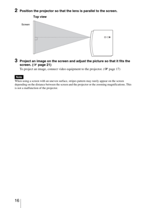 Page 16 16
2Position the projector so that the lens is parallel to the screen.
3Project an image on the screen and adjust the picture so that it fits the 
screen. (1 page 21)
To project an image, connect video equipment to the projector. (1 page 17)
When using a screen with an uneven surface, stripes pattern may rarely appear on the screen 
depending on the distance between the screen and the projector or the zooming magnifications. This 
is not a malfunction of the projector.
Note
Screen
Top view 