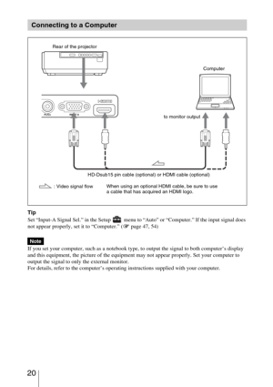 Page 20 20
Tip
Set “Input-A Signal Sel.” in the Setup   menu to “Auto” or “Computer.” If the input signal does 
not appear properly, set it to “Computer.” (1 page 47, 54)
 
If you set your computer, such as a notebook type, to output the signal to both computer’s display 
and this equipment, the picture of the equipment may not appear properly. Set your computer to 
output the signal to only the external monitor.
For details, refer to the computer’s operating instructions supplied with your computer.
Connecting...