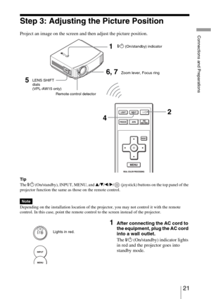 Page 2121 
Connections and Preparations
Step 3: Adjusting the Picture Position
Project an image on the screen and then adjust the picture position.
Tip
The 
?/1 (On/standby), INPUT, MENU, and v/V/b/B/  (joystick) buttons on the top panel of the 
projector function the same as those on the remote control.
Depending on the installation location of the projector, you may not control it with the remote 
control. In this case, point the remote control to the screen instead of the projector.
Note
1After connecting...