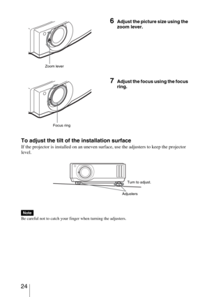 Page 24 24
To adjust the tilt of the installation surface
If the projector is installed on an uneven surface, use the adjusters to keep the projector 
level.
Be careful not to catch your finger when turning the adjusters.
6Adjust the picture size using the 
zoom lever.
7Adjust the focus using the focus 
ring.
Note
Zoom lever
Focus ring
AdjustersTurn to adjust. 