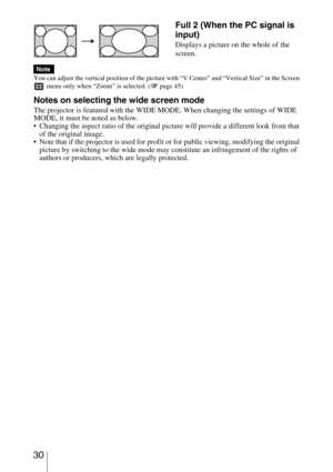 Page 30 30
You can adjust the vertical position of the picture with “V Center” and “Vertical Size” in the Screen 
 menu only when “Zoom” is selected. (1 page 45)
Notes on selecting the wide screen mode
The projector is featured with the WIDE MODE. When changing the settings of WIDE 
MODE, it must be noted as below.
 Changing the aspect ratio of the original picture will provide a different look from that 
of the original image.
 Note that if the projector is used for profit or for public viewing, modifying the...
