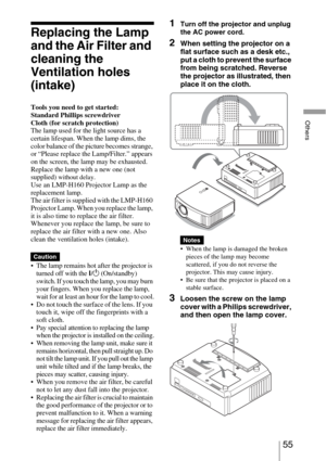 Page 5555 
Others
Replacing the Lamp 
and the Air Filter and 
cleaning the 
Ventilation holes 
(intake)
Tools you need to get started:
Standard Phillips screwdriver
Cloth (for scratch protection)
The lamp used for the light source has a 
certain lifespan. When the lamp dims, the 
color balance of the picture becomes strange, 
or “Please replace the Lamp/Filter.” appears 
on the screen, the lamp may be exhausted. 
Replace the lamp with a new one (not 
supplied) 
without delay.
Use an LMP-H160 Projector Lamp as...