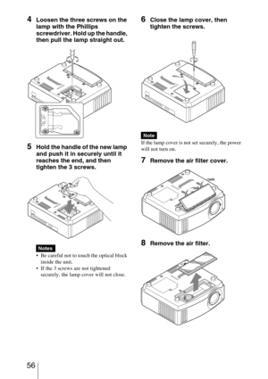 Page 56 56
4Loosen the three screws on the 
lamp with the Phillips 
screwdriver. Hold up the handle, 
then pull the lamp straight out.
5Hold the handle of the new lamp 
and push it in securely until it 
reaches the end, and then 
tighten the 3 screws.
 Be careful not to touch the optical block 
inside the unit.
 If the 3 screws are not tightened 
securely, the lamp cover will not close.
6Close the lamp cover, then 
tighten the screws.
If the lamp cover is not set securely, the power 
will not turn on.
7Remove...