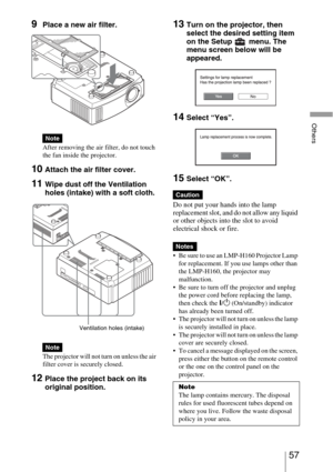 Page 5757 
Others
9Place a new air filter.
After removing the air filter, do not touch 
the fan inside the projector.
10Attach the air filter cover.
11Wipe dust off the Ventilation 
holes (intake) with a soft cloth.
The projector will not turn on unless the air 
filter cover is securely closed.
12Place the project back on its 
original position.
13Turn on the projector, then 
select the desired setting item 
on the Setup  menu. The 
menu screen below will be 
appeared.
14Select “Yes”.
15Select “OK”.
Do not put...