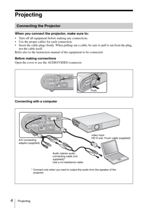 Page 164Projecting
Projecting
When you connect the projector, make sure to: 
 Turn off all equipment before making any connections.
 Use the proper cables for each connection.
 Insert the cable plugs firmly. When pulling out a cable, be sure to pull it out from the plug, 
not the cable itself.
Refer also to the instruction manual of the equipment to be connected.
Before making connections
Open the cover to use the AUDIO/VIDEO connector.
Connecting with a computer
Connecting the Projector
INPUTTILT
ZOOM–+...