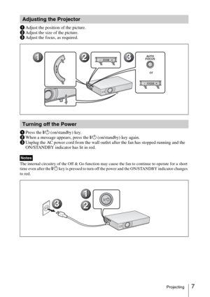 Page 197Projecting
aAdjust the position of the picture.
bAdjust the size of the picture.
cAdjust the focus, as required.
aPress the I/1 (on/standby) key.
bWhen a message appears, press the I/1 (on/standby) key again.
cUnplug the AC power cord from the wall outlet after the fan has stopped running and the 
ON/STANDBY indicator has lit in red.
The internal circuitry of the Off & Go function may cause the fan to continue to operate for a short 
time even after the I/1 key is pressed to turn off the power and the...