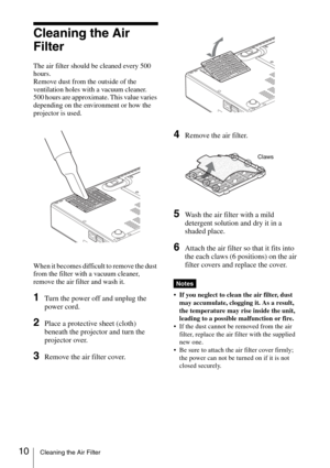 Page 2210Cleaning the Air Filter
Cleaning the Air 
Filter
The air filter should be cleaned every 500 
hours. 
Remove dust from the outside of the 
ventilation holes with a vacuum cleaner.
500 hours are approximate. This value varies 
depending on the environment or how the 
projector is used.
When it becomes difficult to remove the dust 
from the filter with a vacuum cleaner, 
remove the air filter and wash it.
1Turn the power off and unplug the 
power cord. 
2Place a protective sheet (cloth) 
beneath the...