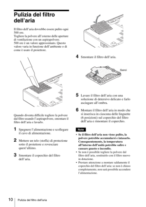 Page 7010Pulizia del filtro dell’aria
Pulizia del filtro 
dell’aria
Il filtro dell’aria dovrebbe essere pulito ogni 
500 ore. 
Togliere la polvere all’esterno delle aperture 
di ventilazione con un aspirapolvere.
500 ore è un valore approssimato. Questo 
valore varia in funzione dell’ambiente o di 
come è usato il proiettore.
Quando diventa difficile togliere la polvere 
dal filtro usando l’aspirapolvere, smontare il 
filtro dell’aria e lavarlo.
1Spegnere l’alimentazione e scollegare 
il cavo di alimentazione....
