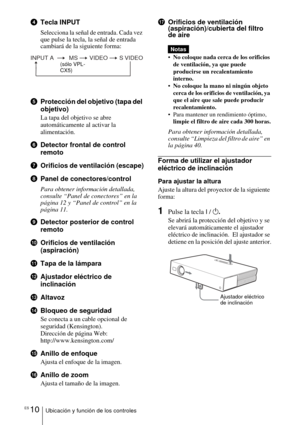 Page 106ES 10Ubicación y función de los controles
4Tecla INPUT
Selecciona la señal de entrada. Cada vez 
que pulse la tecla, la señal de entrada 
cambiará de la siguiente forma:
5Protección del objetivo (tapa del 
objetivo)
La tapa del objetivo se abre 
automáticamente al activar la 
alimentación.
6Detector frontal de control 
remoto
7 Orificios de ventilación (escape)
8 Panel de conectores/control
Para obtener información detallada, 
consulte “Panel de conectores” en la 
página 12 y “Panel de control” en la...